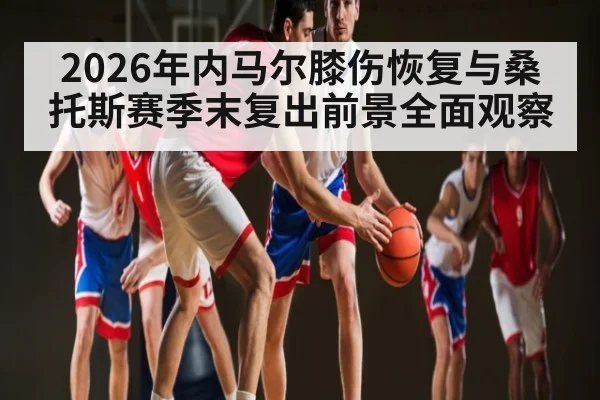 2026年内马尔膝伤恢复与桑托斯赛季末复出前景全面观察