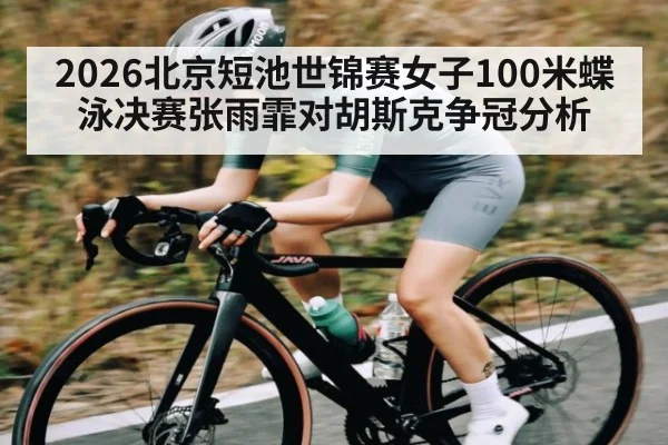 2026北京短池世锦赛女子100米蝶泳决赛张雨霏对胡斯克争冠分析