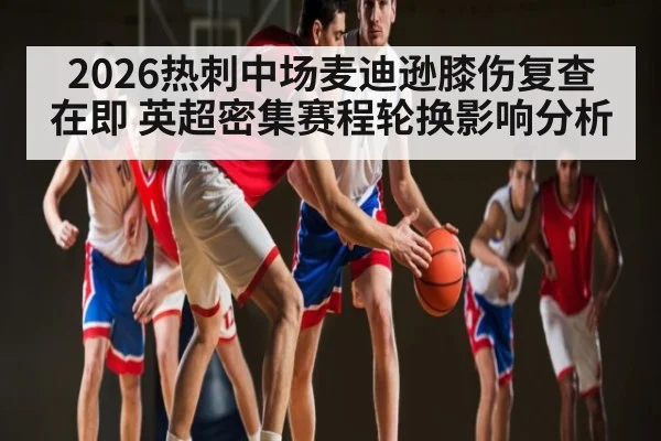 2026热刺中场麦迪逊膝伤复查在即 英超密集赛程轮换影响分析